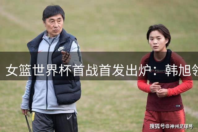 女篮世界杯首战首发出炉：韩旭领衔，不变阵迎捷克