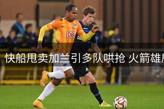 快船甩卖加兰引多队哄抢 火箭雄鹿等队或出首轮签报价