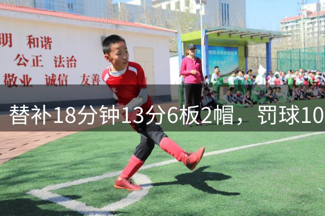 替补18分钟13分6板2帽，罚球10中9！张子宇这效率太吓人